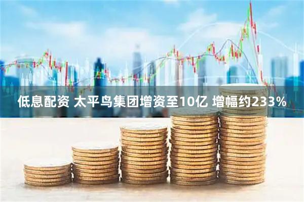 低息配资 太平鸟集团增资至10亿 增幅约233%