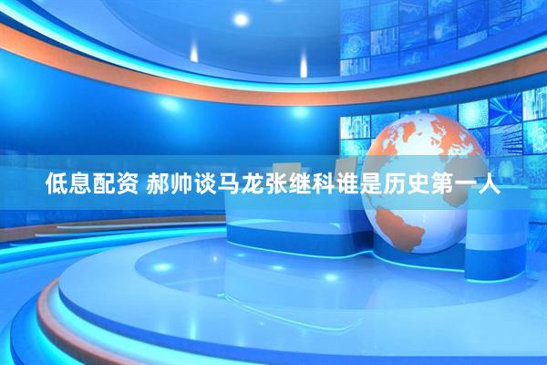 低息配资 郝帅谈马龙张继科谁是历史第一人
