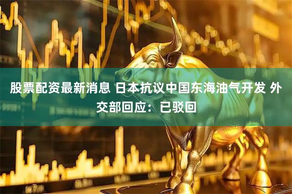 股票配资最新消息 日本抗议中国东海油气开发 外交部回应：已驳回