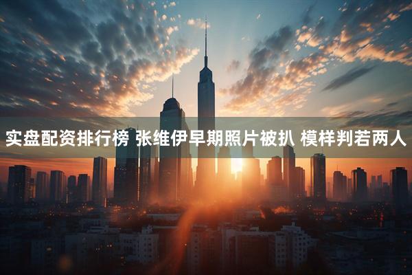 实盘配资排行榜 张维伊早期照片被扒 模样判若两人