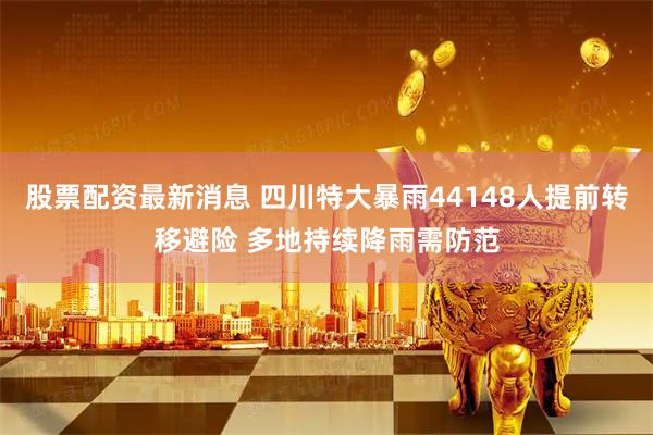 股票配资最新消息 四川特大暴雨44148人提前转移避险 多地持续降雨需防范