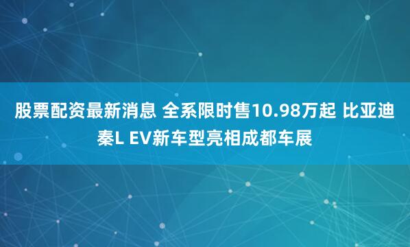 股票配资最新消息 全系限时售10.98万起 比亚迪秦L EV新车型亮相成都车展