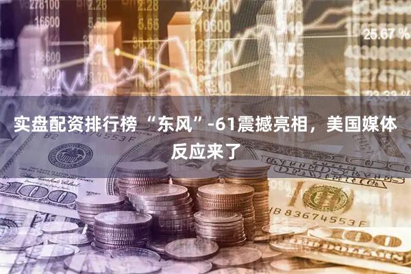 实盘配资排行榜 “东风”-61震撼亮相，美国媒体反应来了