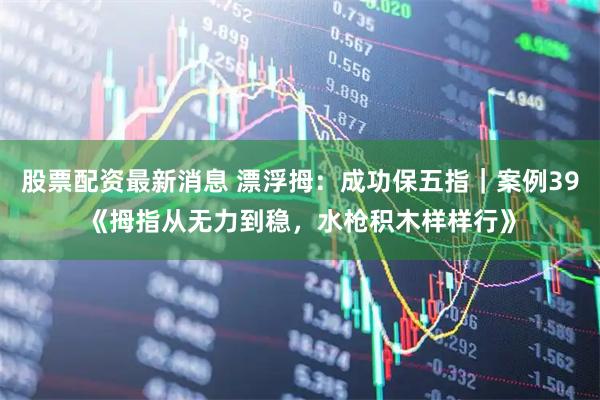 股票配资最新消息 漂浮拇：成功保五指｜案例39《拇指从无力到稳，水枪积木样样行》