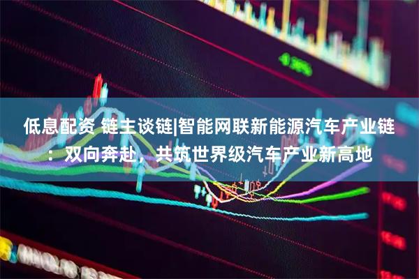 低息配资 链主谈链|智能网联新能源汽车产业链：双向奔赴，共筑世界级汽车产业新高地
