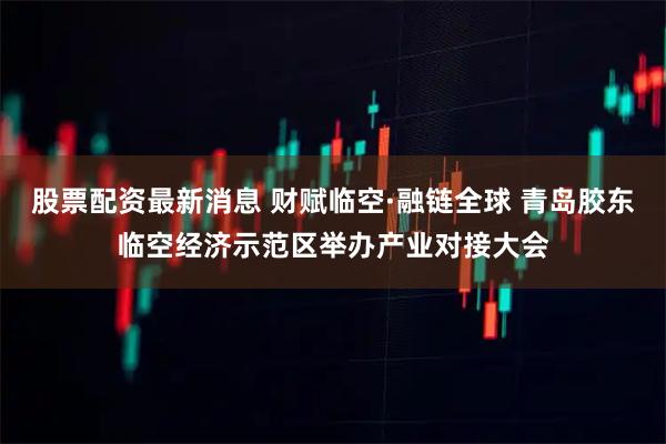 股票配资最新消息 财赋临空·融链全球 青岛胶东临空经济示范区举办产业对接大会