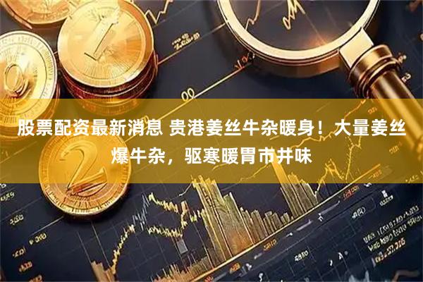 股票配资最新消息 贵港姜丝牛杂暖身！大量姜丝爆牛杂，驱寒暖胃市井味