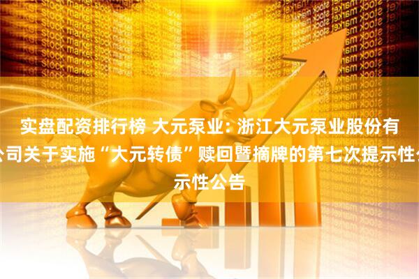 实盘配资排行榜 大元泵业: 浙江大元泵业股份有限公司关于实施“大元转债”赎回暨摘牌的第七次提示性公告