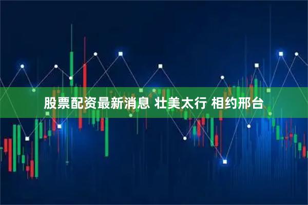 股票配资最新消息 壮美太行 相约邢台