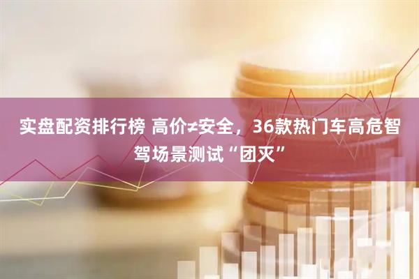 实盘配资排行榜 高价≠安全，36款热门车高危智驾场景测试“团灭”