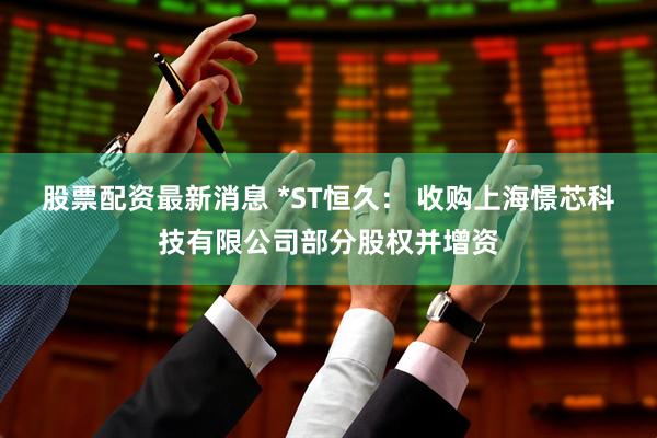 股票配资最新消息 *ST恒久： 收购上海憬芯科技有限公司部分股权并增资