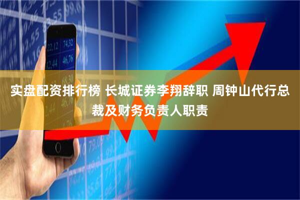 实盘配资排行榜 长城证券李翔辞职 周钟山代行总裁及财务负责人职责