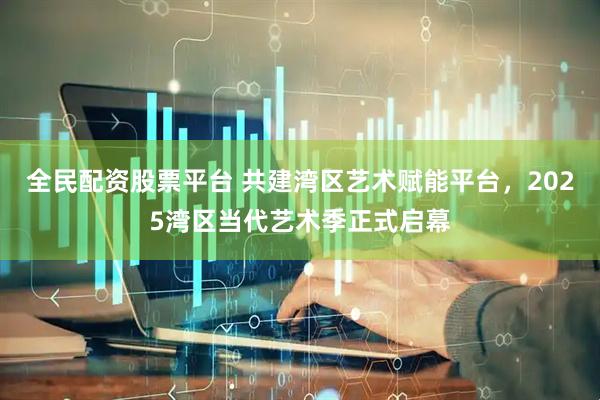 全民配资股票平台 共建湾区艺术赋能平台，2025湾区当代艺术季正式启幕