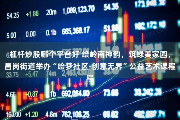 杠杆炒股哪个平台好 绘岭南神韵，筑绿美家园，昌岗街道举办“绘梦社区·创意无界”公益艺术课程