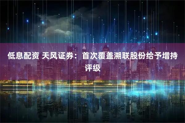 低息配资 天风证券：首次覆盖溯联股份给予增持评级