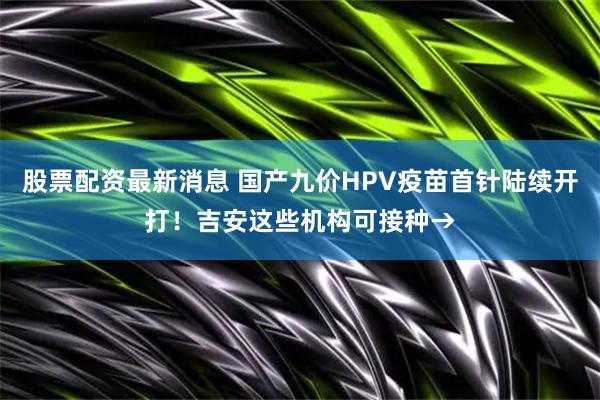股票配资最新消息 国产九价HPV疫苗首针陆续开打!吉安这些机构可接种→