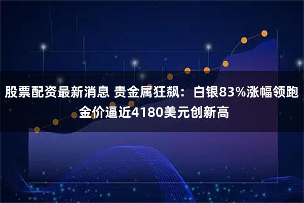 股票配资最新消息 贵金属狂飙：白银83%涨幅领跑 金价逼近4180美元创新高