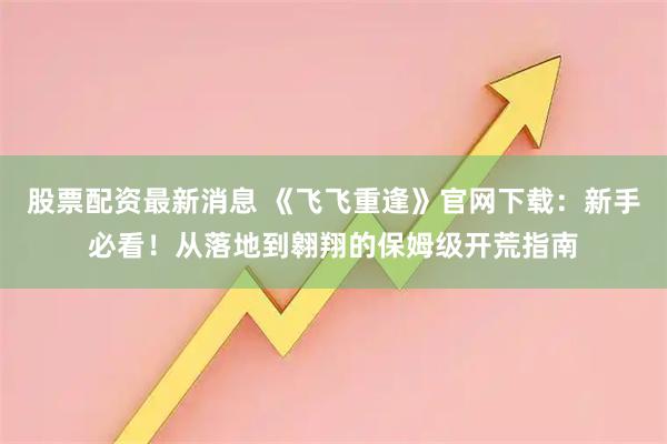 股票配资最新消息 《飞飞重逢》官网下载：新手必看！从落地到翱翔的保姆级开荒指南