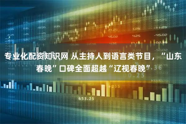 专业化配资知识网 从主持人到语言类节目，“山东春晚”口碑全面超越“辽视春晚”