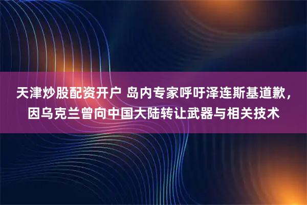 天津炒股配资开户 岛内专家呼吁泽连斯基道歉,因乌克兰曾向中国大陆转让武器与相关技术
