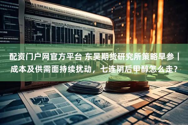 配资门户网官方平台 东吴期货研究所策略早参|成本及供需面持续扰动,七连阴后甲醇怎么走?