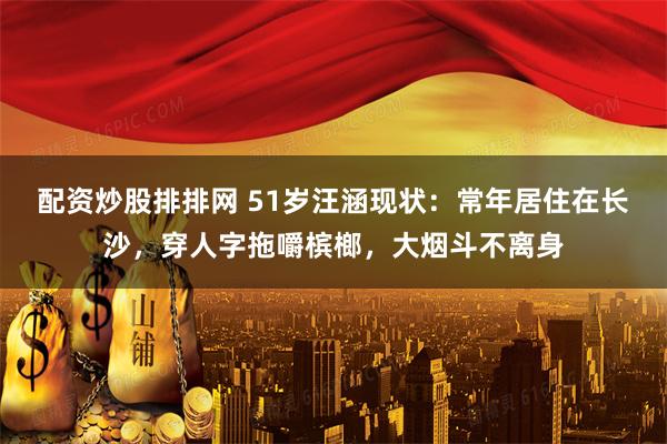配资炒股排排网 51岁汪涵现状：常年居住在长沙，穿人字拖嚼槟榔，大烟斗不离身