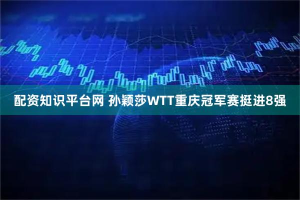配资知识平台网 孙颖莎WTT重庆冠军赛挺进8强