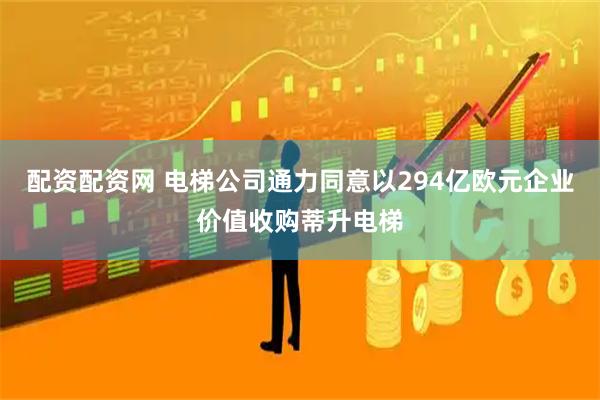 配资配资网 电梯公司通力同意以294亿欧元企业价值收购蒂升电梯