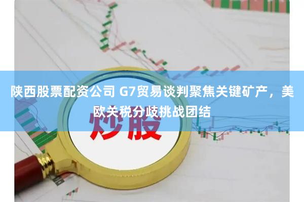 陕西股票配资公司 G7贸易谈判聚焦关键矿产，美欧关税分歧挑战团结