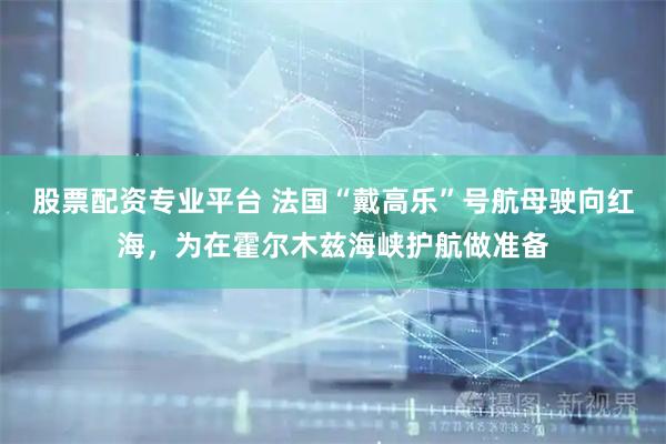 股票配资专业平台 法国“戴高乐”号航母驶向红海，为在霍尔木兹海峡护航做准备