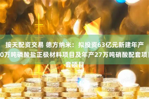 按天配资交易 德方纳米：拟投资63亿元新建年产30万吨磷酸盐正极材料项目及年产27万吨硝酸配套项目