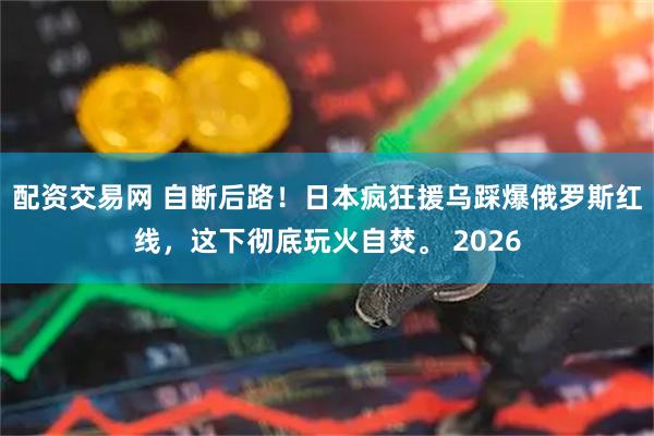 配资交易网 自断后路！日本疯狂援乌踩爆俄罗斯红线，这下彻底玩火自焚。 2026