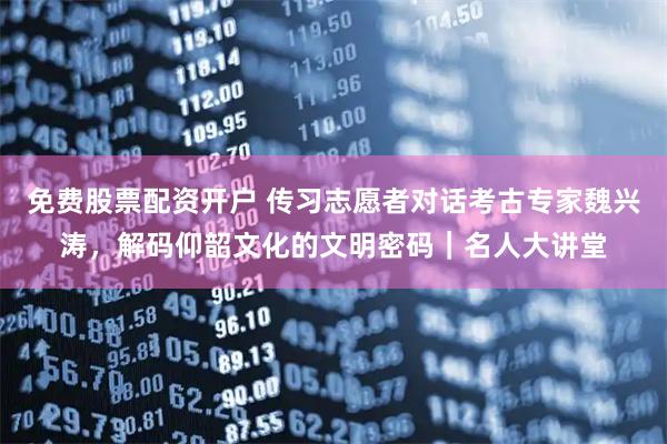 免费股票配资开户 传习志愿者对话考古专家魏兴涛，解码仰韶文化的文明密码｜名人大讲堂