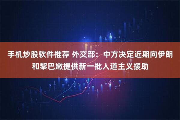 手机炒股软件推荐 外交部：中方决定近期向伊朗和黎巴嫩提供新一批人道主义援助