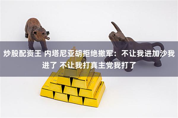 炒股配资王 内塔尼亚胡拒绝撤军：不让我进加沙我进了 不让我打真主党我打了