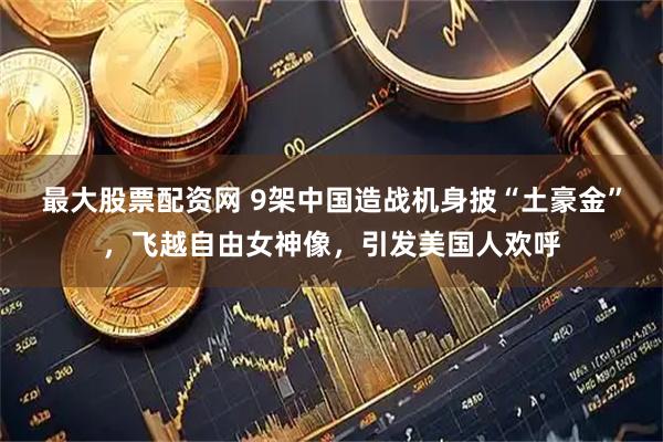 最大股票配资网 9架中国造战机身披“土豪金”，飞越自由女神像，引发美国人欢呼