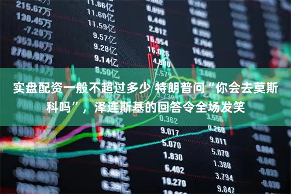 实盘配资一般不超过多少 特朗普问“你会去莫斯科吗”，泽连斯基的回答令全场发笑