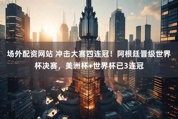 场外配资网站 冲击大赛四连冠！阿根廷晋级世界杯决赛，美洲杯+世界杯已3连冠