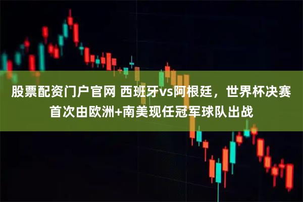 股票配资门户官网 西班牙vs阿根廷，世界杯决赛首次由欧洲+南美现任冠军球队出战