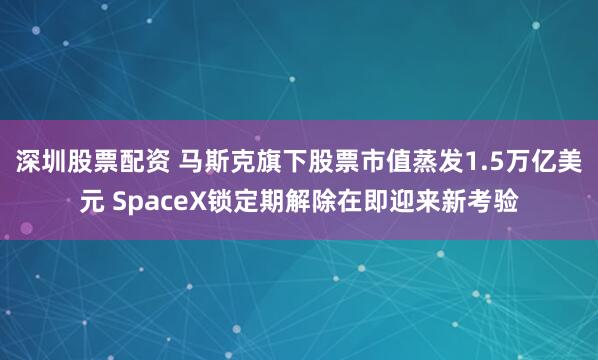 深圳股票配资 马斯克旗下股票市值蒸发1.5万亿美元 SpaceX锁定期解除在即迎来新考验