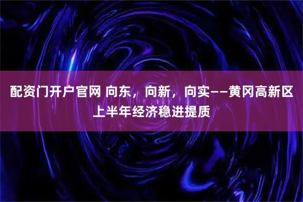 配资门开户官网 向东,向新,向实——黄冈高新区上半年经济稳进提质