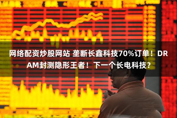 网络配资炒股网站 垄断长鑫科技70%订单!DRAM封测隐形王者!下一个长电科技?