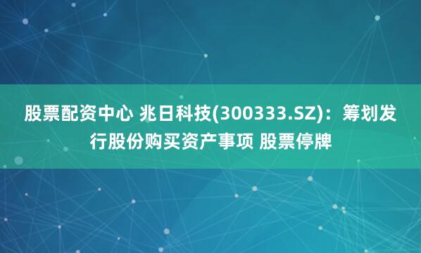 股票配资中心 兆日科技(300333.SZ)：筹划发行股份购买资产事项 股票停牌